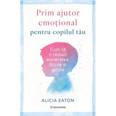 Prim ajutor emotional pentru copilul tau. Cum sa ii reduci anxietatea, fricile si grijile - Alicia Eaton