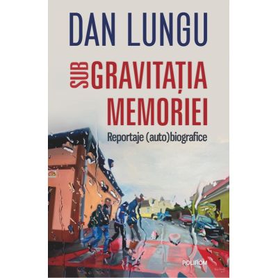 Sub gravitatia memoriei. Reportaje (auto)biografice - Dan Lungu