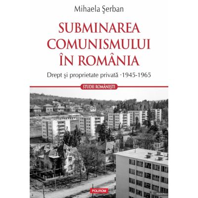 Subminarea comunismului in Romania. Drept si proprietate privata (1945-1965) - Mihaela Serban