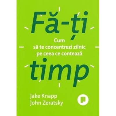 Fa-ti timp. Cum sa te concentrezi zilnic pe ceea ce conteaza - Jake Knapp, John Zeratsky
