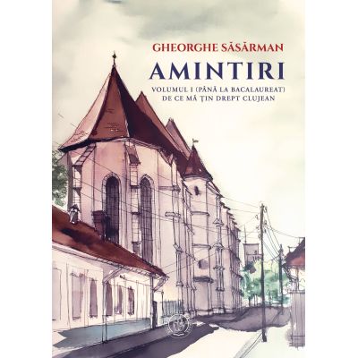 Amintiri. Volumul 1 (Pana la Bacalaureat). De ce ma tin drept clujean - Gheorghe Sasarman