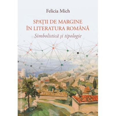 Spatii de margine in literatura romana. Simbolistica si tipologie - Felicia Mich
