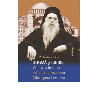 Dogma si iubire - Viata si activitatea Patriarhului Ecumenic Athenagora I (1886-1972) - Pr. Teodor Cenusa