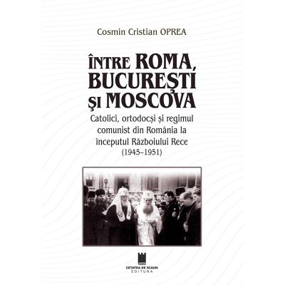 Intre Roma, Bucuresti si Moscova. Catolici, ortodocsi si regimul comunist din Romania la inceputul Razboiului Rece (1945-1951) - Cosmin Cristian Oprea