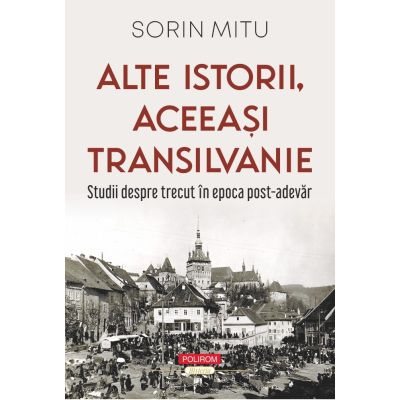 Alte istorii, aceeasi Transilvanie. Studii despre trecut in epoca post-adevar - Sorin Mitu