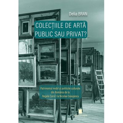 Colectiile de arta - public sau privat? Patrimoniul mobil si politicile culturale din Romania de la Regele Carol I la Nicolae Ceausescu - Delia Bran