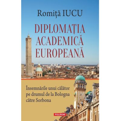 Diplomatia academica europeana. Insemnarile unui calator pe drumul de la Bologna catre Sorbona - Romita B. Iucu