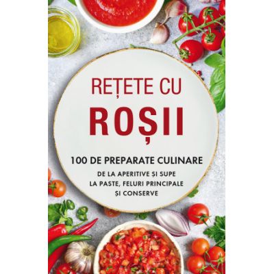 Retete cu rosii. 100 de preparate culinare de la aperitive si supe la paste, feluri principale si conserve