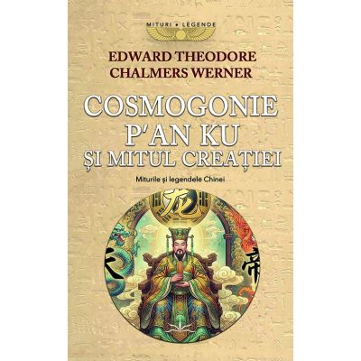 Cosmogonie. P’an Ku si Mitul Creatiei. Miturile si Legendele Chinei - Edward Theodore Chalmers Werner