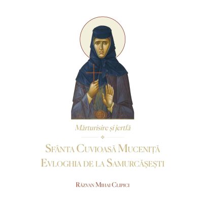 Marturisire si jertfa. Sfanta Cuvioasa Mucenita Evloghia de la Samurcasesti - Razvan Mihai Clipici