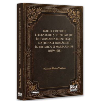 Rolul culturii, literaturii si diplomatiei in formarea identitatii nationale romanesti intre Mica si Marea Unire (1859-1918) - Veronica Florina Vasilescu (Vijoi)